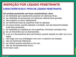 IFCE - 2017
Cícero
Moura
CARACTERÍSTICAS E TIPOS DE LÍQUIDO PENETRANTE:
Um produto penetrante com boas características, deve:
a) ter habilidade para rapidamente penetrar em aberturas finas;
b) ter habilidade de permanecer em aberturas relativamente grandes;
c) não evaporar ou secar rapidamente;
d) ser facilmente limpo da superfície onde for aplicado;
e) em pouco tempo, quando aplicado o revelador, sair das descontinuidades
onde tinha penetrado;
f) ter habilidade em espalhar-se nas superfícies, formando camadas finas;
g) ter um forte brilho (cor ou fluorescente);
h) a cor ou a fluorescência deve permanecer quando exposto ao calor, luz ou luz
negra;
i) não reagir com sua embalagem nem com o material a ser testado;
j) não ser facilmente inflamável;
k) ser estável quando estocado ou em uso;
l) não ser demasiadamente tóxico ;
m) ter baixo custo.
INSPEÇÃO POR LÍQUIDO PENETRANTE
 
