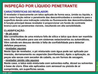 IFCE - 2017
Cícero
Moura
CARACTERÍSTICAS DO REVELADOR:
O revelador é basicamente um talco aplicado de forma seca, úmida ou líquida, e
tem como função retirar o penetrante das descontinuidades e conduzi-lo para a
superfície dando uma indicação colorida ou fluorescente das descontinuidades.
A função principal desse revelador é proporcionar um fundo de contraste
branco para os penetrantes visíveis, resultando em alta sensibilidade.
CLASSIFICAÇÃO:
- de pó seco
São constituídos de uma mistura fofa de sílica e talco que deve ser mantida
seca. São indicados para uso em sistemas estacionários ou automáticos.
Vêm caindo em desuso devido à falta de confiabilidade para detectar
defeitos pequenos.
- revelador aquoso
Neste tipo de revelador, o pó misturado com água pode ser aplicado por
imersão, derramamento ou aspersão (borrifamento). Após a aplicação, as
peças são secas com secador de cabelo, ou em fornos de secagem.
- revelador úmido não aquoso
Neste caso, o talco está misturado com solventes-nafta, álcool ou solventes
à base de cloro. Eles são aplicados com aerossol ou pistola de ar
comprimido, em superfícies secas.
INSPEÇÃO POR LÍQUIDO PENETRANTE
 