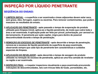 IFCE - 2017
Cícero
Moura
SEQÜÊNCIA DO ENSAIO:
1.LIMPEZA INICIAL – a superfície a ser examinada e áreas adjacentes devem estar seca,
sem graxa, óleo, ferrugem, sujeira ou escórias. Para remover contaminantes, que podem
mascarar os resultados do ensaio.
2.APLICAÇÃO DO PENETRANTE - após passado o tempo de evaporação do produto
utilizado para limpeza inicial, aplica-se o líquido penetrante, de modo que cubra toda a
área a ser examinada. A aplicação pode ser feita por pincel, pulverização, por aerosol ou
derramamento. O penetrante por ação capilar, migra para dentro de possível
descontinuidade durante o tempo de penetração.
3.REMOÇÃO DO EXCESSO DE PENETRANTE - após decorrido o tempo de penetração,
remove-se o excesso de líquido penetrante da superfície da peça examinada,
observando sempre que cada tipo de penetrante tem características e cuidados
especiais de limpeza.
4.APLICAÇÃO DO REVELADOR - após decorrido o tempo de secagem do produto
utilizado na remoção do excesso de penetrante, aplica-se uma fina camada de revelador
na região a ser examinada.
5.INSPEÇÃO FINAL - o inspetor inspeciona visualmente a peça examinada procurando
indicações de descontinuidades, tais com trincas falta de fusão, porosidades, etc.
INSPEÇÃO POR LÍQUIDO PENETRANTE
 