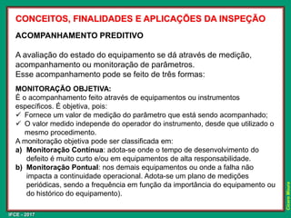 IFCE - 2017
Cícero
Moura
CONCEITOS, FINALIDADES E APLICAÇÕES DA INSPEÇÃO
ACOMPANHAMENTO PREDITIVO
A avaliação do estado do equipamento se dá através de medição,
acompanhamento ou monitoração de parâmetros.
Esse acompanhamento pode se feito de três formas:
MONITORAÇÃO OBJETIVA:
É o acompanhamento feito através de equipamentos ou instrumentos
específicos. É objetiva, pois:
✓ Fornece um valor de medição do parâmetro que está sendo acompanhado;
✓ O valor medido independe do operador do instrumento, desde que utilizado o
mesmo procedimento.
A monitoração objetiva pode ser classificada em:
a) Monitoração Contínua: adota-se onde o tempo de desenvolvimento do
defeito é muito curto e/ou em equipamentos de alta responsabilidade.
b) Monitoração Pontual: nos demais equipamentos ou onde a falha não
impacta a continuidade operacional. Adota-se um plano de medições
periódicas, sendo a frequência em função da importância do equipamento ou
do histórico do equipamento).
 