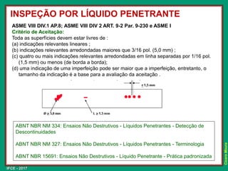 IFCE - 2017
Cícero
Moura
ASME VIII DIV.1 AP.8; ASME VIII DIV 2 ART. 9-2 Par. 9-230 e ASME I
Critério de Aceitação:
Toda as superfícies devem estar livres de :
(a) indicações relevantes lineares ;
(b) indicações relevantes arredondadas maiores que 3/16 pol. (5,0 mm) ;
(c) quatro ou mais indicações relevantes arredondadas em linha separadas por 1/16 pol.
(1,5 mm) ou menos (de borda a borda);
(d) uma indicação de uma imperfeição pode ser maior que a imperfeição, entretanto, o
tamanho da indicação é a base para a avaliação da aceitação .
INSPEÇÃO POR LÍQUIDO PENETRANTE
ABNT NBR NM 334: Ensaios Não Destrutivos - Líquidos Penetrantes - Detecção de
Descontinuidades
ABNT NBR NM 327: Ensaios Não Destrutivos - Líquidos Penetrantes - Terminologia
ABNT NBR 15691: Ensaios Não Destrutivos - Líquido Penetrante - Prática padronizada
 