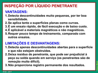 IFCE - 2017
Cícero
Moura
VANTAGENS:
1.Detecta descontinuidades muito pequenas, por ter boa
sensibilidade.
2.Se aplica tanto a superfícies planas como curvas.
3.É um ensaio rápido, de fácil execução e de baixo custo.
4.É aplicável a materiais magnéticos e não magnéticos.
5.Requer pouco tempo de treinamento, comparado com
outros ensaios.
LIMITAÇÕES E DESVANTAGENS:
1.Detecta apenas descontinuidades abertas para a superfície
e que não estejam obstruídas.
2.Deixa resíduo de penetrante, que pode ser prejudicial à
peça ou solda quando em serviço (os penetrantes são de
remoção muito difícil).
3.Não proporciona registro permanente dos resultados.
INSPEÇÃO POR LÍQUIDO PENETRANTE
 
