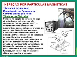 IFCE - 2017
Cícero
Moura
INSPEÇÃO POR PARTÍCULAS MAGNÉTICAS
TÉCNICAS DO ENSAIO
Magnetização por Passagem de
Corrente Elétrica pela Peça:
Técnicas do Eletrodos
Consiste na injeção de corrente na peça
através de dois eletrodos que são
alimentados por um gerador de CC ou
corrente retificada de meia-onda.
A corrente ao passar pela peça, provoca um
campo magnético circular na mesma.
A intensidade de corrente depende da
distância entre os eletrodos e da espessura
da peça. Durante a inspeção, as
descontinuidades são detectadas entre os
pontos de contato dos eletrodos, numa
direção aproximadamente perpendicular às
linhas de força do campo magnético na
peça. Geralmente aplicada em peças brutas
fundidas, em soldas, nas indústrias de
siderurgia, caldeiraria e outros.
 