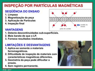 IFCE - 2017
Cícero
Moura
SEQÜÊNCIA DO ENSAIO
1. Limpeza
2. Magnetização da peça
3. Aplicação de Partículas
4. Inspeção final
VANTAGENS
1. Detecta descontinuidades sub-superficiais.
2. Mais barato do que o LP.
3. Fornece resultados imediatos.
LIMITAÇÕES E DESVANTAGENS
1. Aplica-se somente a materiais
ferromagnéticos.
2. Dificuldade de inspeção de materiais com
características magnéticas diferentes.
3. Geometria da peça pode dificultar o
ensaio.
4. Sem registro permanente.
INSPEÇÃO POR PARTÍCULAS MAGNÉTICAS
 