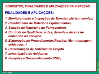 IFCE - 2017
Cícero
Moura
FINALIDADES E APLICAÇÕES:
1. Monitoramento e Inspeções de Manutenção (em serviço)
2. Recebimento de Material e Equipamentos
3. Seleção de Material e de Fornecedores
4. Controle de Qualidade: antes, durante e depois de
concluído os serviços.
5. Elaboração de Procedimentos/Padrões (Ex.: montagem,
soldagem...)
6. Determinação de Critérios de Projeto
7. Investigação de Acidentes
8. Pesquisa e Desenvolvimento (P&D)
CONCEITOS, FINALIDADES E APLICAÇÕES DA INSPEÇÃO
 