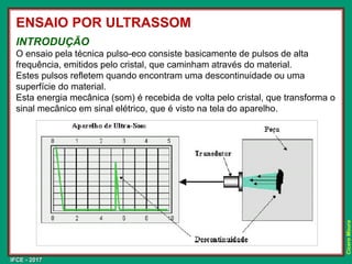 IFCE - 2017
Cícero
Moura
INTRODUÇÃO
O ensaio pela técnica pulso-eco consiste basicamente de pulsos de alta
frequência, emitidos pelo cristal, que caminham através do material.
Estes pulsos refletem quando encontram uma descontinuidade ou uma
superfície do material.
Esta energia mecânica (som) é recebida de volta pelo cristal, que transforma o
sinal mecânico em sinal elétrico, que é visto na tela do aparelho.
ENSAIO POR ULTRASSOM
 