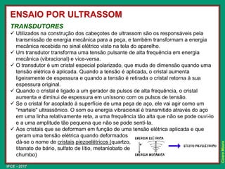 IFCE - 2017
Cícero
Moura
TRANSDUTORES
✓ Utilizados na construção dos cabeçotes de ultrassom são os responsáveis pela
transmissão de energia mecânica para a peça, e também transformam a energia
mecânica recebida no sinal elétrico visto na tela do aparelho.
✓ Um transdutor transforma uma tensão pulsante de alta frequência em energia
mecânica (vibracional) e vice-versa.
✓ O transdutor é um cristal especial polarizado, que muda de dimensão quando uma
tensão elétrica é aplicada. Quando a tensão é aplicada, o cristal aumenta
ligeiramente de espessura e quando a tensão é retirada o cristal retorna à sua
espessura original.
✓ Quando o cristal é ligado a um gerador de pulsos de alta frequência, o cristal
aumenta e diminui de espessura em uníssono com os pulsos de tensão.
✓ Se o cristal for acoplado à superfície de uma peça de aço, ele vai agir como um
"martelo" ultrassônico. O som ou energia vibracional é transmitido através do aço
em uma linha relativamente reta, a uma frequência tão alta que não se pode ouvi-lo
e a uma amplitude tão pequena que não se pode senti-Ia.
✓ Aos cristais que se deformam em função de uma tensão elétrica aplicada e que
geram uma tensão elétrica quando deformados
dá-se o nome de cristais piezoelétricos (quartzo,
titanato de bário, sulfato de lítio, metaniobato de
chumbo)
ENSAIO POR ULTRASSOM
 