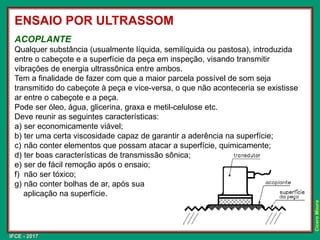 IFCE - 2017
Cícero
Moura
ENSAIO POR ULTRASSOM
ACOPLANTE
Qualquer substância (usualmente líquida, semilíquida ou pastosa), introduzida
entre o cabeçote e a superfície da peça em inspeção, visando transmitir
vibrações de energia ultrassônica entre ambos.
Tem a finalidade de fazer com que a maior parcela possível de som seja
transmitido do cabeçote à peça e vice-versa, o que não aconteceria se existisse
ar entre o cabeçote e a peça.
Pode ser óleo, água, glicerina, graxa e metil-celulose etc.
Deve reunir as seguintes características:
a) ser economicamente viável;
b) ter uma certa viscosidade capaz de garantir a aderência na superfície;
c) não conter elementos que possam atacar a superfície, quimicamente;
d) ter boas características de transmissão sônica;
e) ser de fácil remoção após o ensaio;
f) não ser tóxico;
g) não conter bolhas de ar, após sua
aplicação na superfície.
 