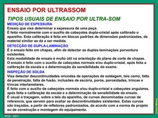 IFCE - 2017
Cícero
Moura
TIPOS USUAIS DE ENSAIO POR ULTRA-SOM
MEDIÇÃO DE ESPESSURA
Ensaio que visa determinar a espessura de uma peça.
É feito normalmente com o auxílio de cabeçotes duplo-cristal após calibrado o
aparelho. Esta calibração é feita em blocos padrões de dimensões padronizadas, de
material similar ao da a ser medida.
DETECÇÃO DE DUPLA-LAMINAÇÃO
É o ensaio feito em chapas, afim de detectar as duplas-Iaminações porventura
existentes.
Esta modalidade de ensaio é muito útil na orientação do plano de corte de chapas.
O ensaio é feito com o auxílio de cabeçotes normais e/ou duplo-cristal, após feita a
calibração da escala e a determinação da sensibilidade do exame.
INSPEÇÃO DE SOLDA
Visa detectar descontinuidades oriundas de operações de soldagem, tais como, falta
de penetração, falta de fusão, inclusões de escória, poros, porosidades, trincas e
trincas interlamelares.
É feito com o auxílio de cabeçotes normais e/ou duplo-cristal e cabeçotes angulares,
após feita a calibração da escala e a determinação da sensibilidade do ensaio.
É usual a traçagem, sobre a tela do aparelho, de curvas denominadas curvas de
referencia, que servem para avaliar as descontinuidades existentes. Estas curvas
são traçadas, a partir de refletores padronizados, de acordo com a norma de projeto
ou de construção e montagem do equipamento.
ENSAIO POR ULTRASSOM
 