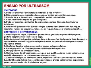 IFCE - 2017
Cícero
Moura
VANTAGENS
1. Pode ser executado em materiais metálicos e não-metálicos.
2. Não necessita, para inspeção, do acesso por ambas as superfícies da peça,
3. Permite locar e dimensionar com precisão as descontinuidades.
4. É um ensaio mais rápido do que radiografia.
5. Pode ser executado em juntas de geometria complexa (Ex.: nós de estruturas
tubulares).
6. Não requer paralização de outros serviços durante a sua execução e não requer
requisitos rígidos de segurança, tais como os requeridos para o ensaio radiográfico.
LIMITAÇÕES E DESVANTAGENS
1. Não se aplica a peças cuja forma, geometria e rugosidade superficial impeçam o
perfeito acoplamento do cabeçote à peça.
2. O grão grosseiro de certos metais de base e de solda (particularmente ligas de níquel e
aço inoxidável austenítico) podem dispersar o som e causar sinais que perturbem ou
impeçam o ensaio.
3. O reforço da raiz e cobre-juntas podem causar indicações falsas.
4. Peças pequenas ou pouco espessas são difíceis de inspecionar.
5. O equipamento de ultrassom é caro.
6. Os inspetores de ultrassom requerem, para sua qualificação, de maior treinamento e
experiência que para os outros ensaios não-destrutivos.
7. A melhor detecção da descontinuidade depende da orientação do defeito na solda.
8. A identificação do tipo de descontinuidade requer grande treinamento e experiência,
porém mesmo assim não é totalmente segura.
ENSAIO POR ULTRASSOM
 