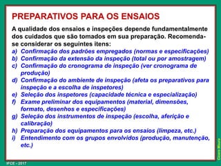 IFCE - 2017
Cícero
Moura
A qualidade dos ensaios e inspeções depende fundamentalmente
dos cuidados que são tomados em sua preparação. Recomenda-
se considerar os seguintes itens:
a) Confirmação dos padrões empregados (normas e especificações)
b) Confirmação da extensão da inspeção (total ou por amostragem)
c) Confirmação do cronograma de inspeção (ver cronograma de
produção)
d) Confirmação do ambiente de inspeção (afeta os preparativos para
inspeção e a escolha de inspetores)
e) Seleção dos inspetores (capacidade técnica e especialização)
f) Exame preliminar dos equipamentos (material, dimensões,
formato, desenhos e especificações)
g) Seleção dos instrumentos de inspeção (escolha, aferição e
calibração)
h) Preparação dos equipamentos para os ensaios (limpeza, etc.)
i) Entendimento com os grupos envolvidos (produção, manutenção,
etc.)
PREPARATIVOS PARA OS ENSAIOS
 