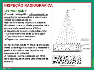 IFCE - 2017
Cícero
Moura
INSPEÇÃO RADIOGRÁFICA
INTRODUÇÃO:
O ensaio radiográfico utiliza raios-X ou
raios-Gama para mostrar a presença e
certas características de
descontinuidades interna ao material.
Baseia-se na capacidade que estes raios
possuem de penetrar em sólidos.
A capacidade de penetração depende:
- Comprimento de onda da radiação
- Tipo de material ensaiado
- Espessura do material.
Menor compr. Onda => Maior penetração.
Parte da radiação atravessa o material e
parte é absorvida, que depende da
espessura do material.
A radiação irá impressionar um filme
(radiografia), formando uma imagem do
material.
 