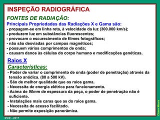 IFCE - 2017
Cícero
Moura
FONTES DE RADIAÇÃO:
Principais Propriedades das Radiações X e Gama são:
- propagam-se em linha reta, à velocidade da luz (300.000 km/s);
- produzem luz em substâncias fluorescentes;
- provocam o escurecimento de filmes fotográficos;
- não são desviadas por campos magnéticos;
- possuem vários comprimentos de onda;
- causam danos às células do corpo humano e modificações genéticas.
Raios X
Características:
- Poder de variar o comprimento de onda (poder de penetração) através da
tensão anódica. (80 a 500 kV).
- São de melhor qualidade que os raios gama.
- Necessita de energia elétrica para funcionamento.
- Acima de 90mm de espessura da peça, o poder de penetração não é
suficiente.
- Instalações mais caras que as do raios gama.
- Necessita de acesso facilitado.
- Não permite exposição panorâmica.
INSPEÇÃO RADIOGRÁFICA
 