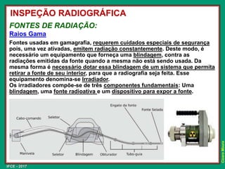 IFCE - 2017
Cícero
Moura
FONTES DE RADIAÇÃO:
Raios Gama
INSPEÇÃO RADIOGRÁFICA
Fontes usadas em gamagrafia, requerem cuidados especiais de segurança
pois, uma vez ativadas, emitem radiação constantemente. Deste modo, é
necessário um equipamento que forneça uma blindagem, contra as
radiações emitidas da fonte quando a mesma não está sendo usada. Da
mesma forma é necessário dotar essa blindagem de um sistema que permita
retirar a fonte de seu interior, para que a radiografia seja feita. Esse
equipamento denomina-se Irradiador.
Os irradiadores compõe-se de três componentes fundamentais: Uma
blindagem, uma fonte radioativa e um dispositivo para expor a fonte.
 