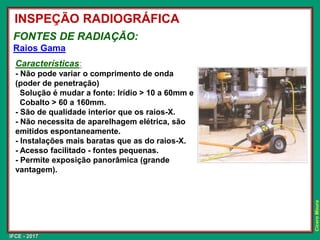 IFCE - 2017
Cícero
Moura
FONTES DE RADIAÇÃO:
Raios Gama
Características:
- Não pode variar o comprimento de onda
(poder de penetração)
Solução é mudar a fonte: Irídio > 10 a 60mm e
Cobalto > 60 a 160mm.
- São de qualidade interior que os raios-X.
- Não necessita de aparelhagem elétrica, são
emitidos espontaneamente.
- Instalações mais baratas que as do raios-X.
- Acesso facilitado - fontes pequenas.
- Permite exposição panorâmica (grande
vantagem).
INSPEÇÃO RADIOGRÁFICA
 