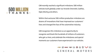 1
1
GM recently reached a significant milestone: 500 million
vehicles built globally under our brands Chevrolet, Cadillac,
Opel,Wuling and others.
Within that exclusive 500-million production milestone are
dozens of innovations that have improved our customers’
lives and changed the face of the automotive industry.
GM recognizes this milestone as an opportunity to
recognize and thank the hundreds of millions of customers
who got us here, and celebrate the milestones and special
moments our customers have experienced in our vehicles.
 