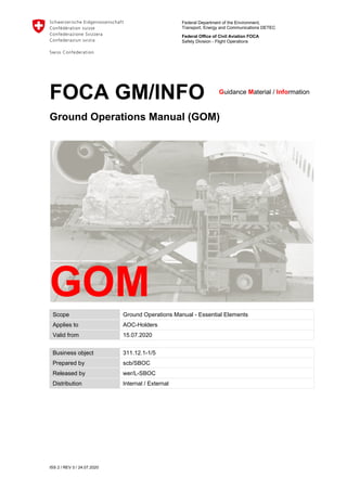 Federal Department of the Environment,
Transport, Energy and Communications DETEC
Federal Office of Civil Aviation FOCA
Safety Division - Flight Operations
ISS 2 / REV 0 / 24.07.2020
FOCA GM/INFO
Ground Operations Manual (GOM)
Scope Ground Operations Manual - Essential Elements
Applies to AOC-Holders
Valid from 15.07.2020
Business object 311.12.1-1/5
Prepared by scb/SBOC
Released by wer/L-SBOC
Distribution Internal / External
Guidance Material / Information
GOM
 