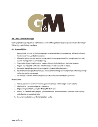 www.gmfm.ae
Job Title: Facilities Manager
Lookingfora Bilingual qualifiedprofessionalFacilitiesManagerable toachieve excellenceindeliveryof
FM serviceswithhigheststandards
Key Responsibilities
1. Responsible fortotal facilitymanagementservices includinghousekeeping,MEPand different
locationsservices,andadministration.
2. Managing all outsourcedservice contractsandCompanypersonnel,includinginspectionsand
qualitymanagementof service delivery
3. Train subordinatesinall requiredaspects of the technical andnon- technical services.
4. Reportany incidentswithinthe time frame assetinthe escalationmatrix.
5. PreparingBreakdownanalysisreportsandreviewwithSub-Ordinates
6. Establishcontractspecificcontinuousimprovementstrategieswhichpromoteefficiency,energy
reductionandbestpractices.
7. To manage excellentrelationshipswithclients,oursuppliersandotherpartners.
DesiredSkills
1. Previousexperienceinfacilitiesmanagementcontractwithmultiple siteslocations
2. Minimumof 3 yearsmanagerial experience.
3. EngineeringBachelor( Civil /Electrical /Mechanical )
4. Ability to connect with people, gains their trust, and builds close personal relationship
with business acquaintances.
5. Good presentation and demonstration skills.
 