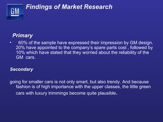 Findings of Market Research Primary 60% of the sample have expressed their impression by GM design. 20% have appointed to the company’s spare parts cost   , followed by 10% which have stated that they worried about the reliability of the GM  cars.  Secondary going for smaller cars is not only smart, but also trendy. And because fashion is of high importance with the upper classes, the little green cars with luxury trimmings become quite plausible . 