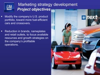 Marketing strategy development   Project objectives Modify the company’s U.S. product portfolio, toward more fuel-efficient cars and crossovers. Reduction in brands, nameplates and retail outlets, to focus available resources and growth strategies on the company’s profitable operations. 