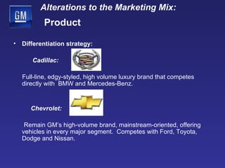 Differentiation strategy:   Cadillac:  Full-line, edgy-styled, high volume luxury brand that competes directly with  BMW and Mercedes-Benz. Chevrolet: Remain GM’s high-volume brand, mainstream-oriented, offering vehicles in every major segment.  Competes with Ford, Toyota, Dodge and Nissan. Alterations to the Marketing Mix:   Product 