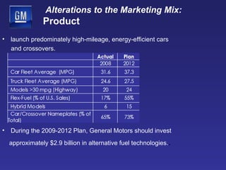 Alterations to the Marketing Mix:   Product launch predominately high-mileage, energy-efficient cars  and crossovers. During the 2009-2012 Plan, General Motors should invest approximately $2.9 billion in alternative fuel technologies. .  