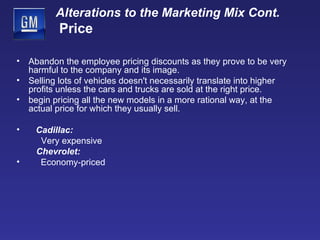 Alterations to the Marketing Mix Cont.   Price Abandon the employee pricing discounts as they prove to be very harmful to the company and its image. Selling lots of vehicles doesn't necessarily translate into higher profits unless the cars and trucks are sold at the right price. begin pricing all the new models in a more rational way, at the actual price for which they usually sell.  Cadillac: Very expensive  Chevrolet:  Economy-priced 