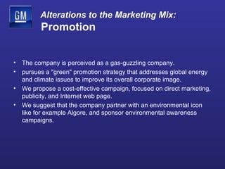 Alterations to the Marketing Mix:   Promotion The company is perceived as a gas-guzzling company.  pursues a "green" promotion strategy that addresses global energy and climate issues to improve its overall corporate image. We propose a cost-effective campaign, focused on direct marketing, publicity, and Internet web page. We suggest that the company partner with an environmental icon like for example Algore, and sponsor environmental awareness campaigns.  