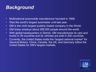 Background Multinational automobile manufacturer founded in 1908. Was the world’s largest automaker until last year. GM is the ninth largest publicly traded company in the World. GM today employs about 266,000 people around the world. . With global headquarters in Detroit, GM manufactures its cars and trucks in 35 countries and its vehicles are sold in 200 countries.  Currently, the United States holds the “largest national market” for General Motors. China, Canada, the UK, and Germany follow the United States for GM’s largest markets. 