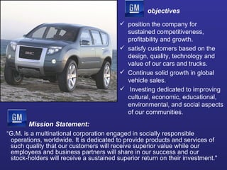 objectives position the company for sustained competitiveness, profitability and growth. satisfy customers based on the design, quality, technology and value of our cars and trucks. Continue solid growth in global vehicle sales. .  Investing dedicated to improving cultural, economic, educational, environmental, and social aspects of our communities. “ G.M. is a multinational corporation engaged in socially responsible operations, worldwide. It is dedicated to provide products and services of such quality that our customers will receive superior value while our employees and business partners will share in our success and our stock-holders will receive a sustained superior return on their investment."  Mission Statement: 