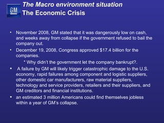 November 2008, GM stated that it was dangerously low on cash, and weeks away from collapse if the government refused to bail the company out. December 19, 2008, Congress approved $17.4 billion for the companies. * Why didn’t the government let the company bankrupt? . A failure by GM will likely trigger catastrophic damage to the U.S. economy, rapid failures among component and logistic suppliers, other domestic car manufacturers, raw material suppliers, technology and service providers, retailers and their suppliers, and GM creditors and financial institutions. an estimated 3 million Americans could find themselves jobless within a year of GM’s collapse. The Macro environment situation   The Economic Crisis 