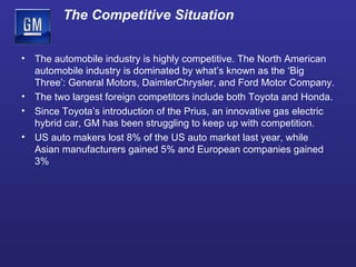 The automobile industry is highly competitive. The North American automobile industry is dominated by what’s known as the ‘Big Three’: General Motors, DaimlerChrysler, and Ford Motor Company. The two largest foreign competitors include both Toyota and Honda. Since Toyota’s introduction of the Prius, an innovative gas electric hybrid car, GM has been struggling to keep up with competition. US auto makers lost 8% of the US auto market last year, while Asian manufacturers gained 5% and European companies gained 3% The Competitive Situation 