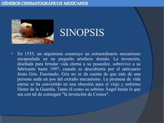 SINOPSIS En 1535, un alquimista construye un extraordinario mecanismo encapsulado en un pequeño artefacto dorado. La invención, diseñada para brindar vida eterna a su poseedor, sobrevive a su fabricante hasta 1997, cuando es descubierta por el anticuario Jesús Gris. Fascinado, Gris no se da cuenta de que más de una persona anda en pos del extraño mecanismo. La promesa de vida eterna se ha convertido en una obsesión para el viejo y enfermo Dieter de la Guardia. Tanto él como su sobrino Ángel harán lo que sea con tal de conseguir "la invención de Cronos". 