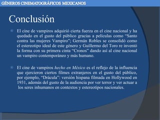 Conclusión El cine de vampiros adquirió cierta fuerza en el cine nacional y ha quedado en el gusto del público gracias a películas como “Santo contra las mujeres Vampiro”; Germán Robles se consolidó como el estereotipo ideal de este género y Guillermo del Toro re inventó la forma con su primera cinta “Cronos” dando así al cine nacional un vampiro contemporáneo y más humano.  El cine de vampiros  hecho en México  es el reflejo de la influencia que ejercieron ciertos filmes extranjeros en el gusto del público, por ejemplo, “Drácula”: versión hispana filmada en Hollywood en 1931, además del gusto de la audiencia por ver terror y ver actuar a  los seres inhumanos en contextos y estereotipos nacionales.  