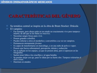 CARACTERÍSTICAS DEL GÉNERO Su temática central se inspira en la obra de Bram Stocker: Drácula El vampiro:  Fue humano, pero ahora están en un estado no exactamente vivo pero tampoco muerto, de ahí que se les llame  no-muertos .  Necesitan sangre fresca para vivir.  Poseen grandes colmillos Pueden infectar a otros al morderlos y convertirlos a su vez en vampiros. Permanecen eternamente jóvenes  Es capaz de transformarse en murciélago, o en una nube de polvo o vapor.  Poseen una fuerza sobrenatural, percepción, talento y seducción No se reflejan en los espejos, ya que no poseen alma, pero sí aparecen en las fotografías.  Suelen tener fobia a los crucifijos y al agua bendita  Se pueden alejar con ajo, pues lo odian por su fuerte olor. Tampoco tolerarían el olor a rosas.  Duermen en ataúdes 