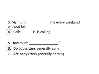 5. My mum ____________ me every weekend
without fail.
A. Calls B. is calling
6. How much _______________ ?
B. Do babysitters generally earn
C. Are babysitters generally earning
 