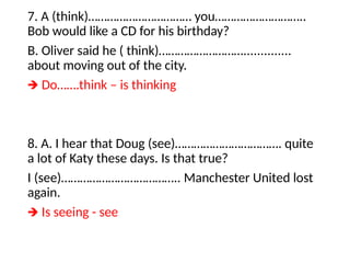 7. A (think)…………………………… you………………………..
Bob would like a CD for his birthday?
B. Oliver said he ( think)………………………..............
about moving out of the city.
🡺 Do…….think – is thinking
8. A. I hear that Doug (see)……………………………. quite
a lot of Katy these days. Is that true?
I (see)……………………………….. Manchester United lost
again.
🡺 Is seeing - see
 