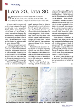 Jej przyczyną była nowopowstała
odmiana wirusa, będąca wynikiem gwał-
townej mutacji wirusów grypy ptasiej
i ludzkiej, do której doszło w organizmie…
świni. W latach 1918–20 pandemia „hi-
szpanki” dziesiątkowała ludzką populację
w przetrzebionej I wojną światową Euro-
pie. Zwalczano ją desperacko „chałupni-
czymi” – jak na dzisiejsze czasy – sposo-
bami, bo wirusa grypy naukowcom udało
się odkryć dopiero w 1933 r.
Po opanowaniu sytuacji możemy sobie
tylko wyobrazić, jakże lepiej musiało sma-
kować życie. Kolorów nabierało zwłaszcza
towarzyskie. W niepodległej Polsce okre-
su międzywojennego nastąpił ogromny
rozkwit życia kulturalno-rozrywkowego
w postaci kabaretów, rewii, dansingów
itp. Sprzyjały temu nowe zdobycze tech-
niki i środki przekazu, jak kino czy radio.
W ten nurt epoki II Rzeczypospolitej
wpisały się przedwojenne kolejarskie
związki zawodowe. Wzięły na siebie nie
tylko ciężar ochrony swoich członków.
Bez mała spełniały także funkcje eduka-
cyjne i kulturotwórcze. Świadczą o tym
choćby teatralne korelacje siedzib dwóch
wiodących organizacji – Związku Zawodo-
wego Kolejarzy przy ulicy Jaracza (Teatr
Ateneum) i Związku Zawodowego Maszy-
nistów przy Chmielnej (Teatr, a później
Kino-Teatr Palace). W nieprzypadkowo
nazywanej wówczas Paryżem Wschodu
Warszawie.
Podczas karnawału to właśnie w sto-
licy odbywały się największe i najbardziej
wytworne bale, gdzie obowiązywała spe-
cjalna etykieta. Były szeroko komentowa-
ne w ówczesnej prasie. Gwarantowały nie
tylko świetną zabawę – przywiązywano
do nich dużą wagę również ze względu
na stosunki towarzyskie.
Te i inne walory sprawiły, że orga-
nizowały je rozmaite środowiska, także
kolejarskie. Przedwojenny ZZM czynił to
zresztą nie tylko w Warszawie, ale na te-
renie całego kraju. Czasem nazywając
bardziej swojsko zabawami tanecznymi.
Zdarzały się również… „reduty maskowe”.
Z zachowanych dokumentów będących
najlepszym świadectwem tej epoki wynika
m.in., że wymagały zgody władz i instytucji
skarbowych ze względu na obowiązującą
godzinę policyjną, czy planowaną zbiór-
kę pieniędzy. Uzyskane dochody często
kierowano na cele dobroczynne – pomoc
wdowom i sierotom po maszynistach-
-ofiarach wypadków kolejowych.
Wstęp na imprezy odbywał się za za-
proszeniami, a do tańca zwykle przygry-
wała kolejarska orkiestra. Zabawa zaczy-
nała się późnym wieczorem i trwała do
białego rana. W 2011 roku do przedwo-
jennych tradycji nawiązały władze reak-
tywowanego ZZM, zmieniając częściowo
formułę Dnia Maszynisty. Biesiadę w stylu
karczmy piwnej zastąpił właśnie Bal Ma-
szynisty – z żonami i partnerkami.
Na następny trzeba poczekać do cza-
su, gdy „korona” podzieli los „hiszpanki”.
Miejmy nadzieję, że skręci kark jak naj-
szybciej.  n
(raz)
10  fotostory
Lata 20., lata 30.
Wprzygnębiającym okresie pandemii koronawirusa
pokrzepiająca historia z dziejów przedwojennego ZZM,
który powstał podczas innej globalnej zarazy – grypy „hiszpanki”.
Pisma przedwojennego Koła ZZM do Urzędu Skarbowego i Dyrekcji Policji ws. organizacji „reduty maskowej” i zabawy tanecznej z 1927 i 1930 r.
 