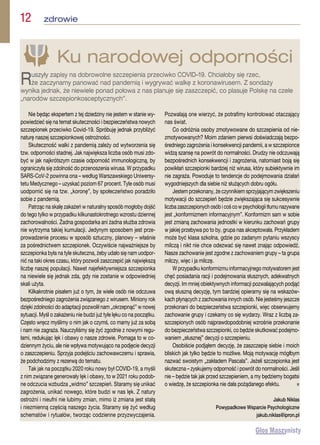 Nie będąc ekspertem z tej dziedziny nie jestem w stanie wy-
powiedzieć się na temat skuteczności i bezpieczeństwa nowych
szczepionek przeciwko Covid-19. Spróbuję jednak przybliżyć
naturę naszej szczepionkowej ostrożności.
Skuteczność walki z pandemią zależy od wytworzenia się
tzw. odporności stadnej. Jak największa liczba osób musi zdo-
być w jak najkrótszym czasie odporność immunologiczną, by
ograniczyła się zdolność do przenoszenia wirusa. W przypadku
SARS-CoV-2 powinna ona – według Warszawskiego Uniwersy-
tetu Medycznego – uzyskać poziom 67 procent. Tyle osób musi
uodpornić się na tzw. „koronę”, by społeczeństwo poradziło
sobie z pandemią.
Patrząc na skalę zakażeń w naturalny sposób mogłoby dojść
do tego tylko w przypadku kilkunastokrotnego wzrostu dziennej
zachorowalności. Żadna gospodarka ani żadna służba zdrowia
nie wytrzyma takiej kumulacji. Jedynym sposobem jest prze-
prowadzenie procesu w sposób sztuczny, planowy – właśnie
za pośrednictwem szczepionek. Oczywiście najważniejsze by
szczepionka była na tyle skuteczna, żeby udało się nam uodpor-
nić na taki okres czasu, który pozwoli zaszczepić jak największą
liczbę naszej populacji. Nawet najefektywniejsza szczepionka
na niewiele się jednak zda, gdy nie zostanie w odpowiedniej
skali użyta.
Kilkakrotnie pisałem już o tym, że wiele osób nie odczuwa
bezpośredniego zagrożenia związanego z wirusem. Miniony rok
dzięki zdolności do adaptacji pozwolił nam „okrzepnąć” w nowej
sytuacji. Myśl o zakażeniu nie budzi już tyle lęku co na początku.
Często wręcz myślimy o nim jak o czymś, co mamy już za sobą
i nam nie zagraża. Nauczyliśmy się żyć zgodnie z nowymi regu-
łami, redukując lęk i obawy o nasze zdrowie. Pomaga to w co-
dziennym życiu, ale nie wpływa motywująco na podjęcie decyzji
o zaszczepieniu. Sprzyja podejściu zachowawczemu i sprawia,
że podchodzimy z rezerwą do tematu.
Tak jak na początku 2020 roku nowy był COVID-19, a myśli
z nim związane generowały lęk i obawy, to w 2021 roku podob-
ne odczucia wzbudza „widmo” szczepień. Staramy się unikać
zagrożenia, unikać nowego, które budzi w nas lęk. Z natury
ostrożni i nieufni nie lubimy zmian, mimo iż zmiana jest stałą
i niezmienną częścią naszego życia. Staramy się żyć według
schematów i rytuałów, tworząc codzienne przyzwyczajenia.
Pozwalają one wierzyć, że potrafimy kontrolować otaczający
nas świat.
Co odróżnia osoby zmotywowane do szczepienia od nie-
zmotywowanych? Moim zdaniem pierwsi doświadczają bezpo-
średniego zagrożenia i konsekwencji pandemii, a w szczepionce
widzą szansę na powrót do normalności. Drudzy nie odczuwają
bezpośrednich konsekwencji i zagrożenia, natomiast boją się
powikłań szczepionki bardziej niż wirusa, który subiektywnie im
nie zagraża. Powoduje to tendencje do podejmowania działań
wygodniejszych dla siebie niż służących dobru ogółu.
Jestem przekonany, że czynnikiem sprzyjającym zwiększeniu
motywacji do szczepień będzie zwiększająca się sukcesywnie
liczba zaszczepionych osób i coś co w psychologii tłumu nazywane
jest „konformizmem informacyjnym”. Konformizm sam w sobie
jest zmianą zachowania jednostki w kierunku zachowań grupy
w jakiej przebywa po to by, grupa nas akceptowała. Przykładem
może być klasa szkolna, gdzie po zadanym pytaniu wszyscy
milczą i nikt nie chce odezwać się nawet znając odpowiedź.
Nasze zachowanie jest zgodne z zachowaniem grupy – ta grupa
milczy, więc i ja milczę.
W przypadku konformizmu informacyjnego motywatorem jest
chęć posiadania racji i podejmowania słusznych, adekwatnych
decyzji. Im mniej obiektywnych informacji pozwalających podjąć
ową słuszną decyzję, tym bardziej opieramy się na wskazów-
kach płynących z zachowania innych osób. Nie jesteśmy jeszcze
przekonani do bezpieczeństwa szczepionki, więc obserwujemy
zachowanie grupy i czekamy co się wydarzy. Wraz z liczbą za-
szczepionych osób najprawdopodobniej wzrośnie przekonanie
do bezpieczeństwa szczepionki, co będzie skutkować podejmo-
waniem „słusznej” decyzji o szczepieniu.
Osobiście podjąłem decyzję, że zaszczepię siebie i moich
bliskich jak tylko będzie to możliwe. Moją motywację mógłbym
nazwać swoistym „zakładem Pascala”. Jeżeli szczepionka jest
skuteczna – zyskujemy odporność i powrót do normalności. Jeśli
nie – będzie tak jak przed szczepieniem, a my będziemy bogatsi
o wiedzę, że szczepionka nie dała pożądanego efektu. n
Jakub Niklas
Powypadkowe Wsparcie Psychologiczne
jakub.niklas@ipron.pl
Ku narodowej odporności
Ruszyły zapisy na dobrowolne szczepienia przeciwko COVID–19. Chciałoby się rzec,
że zaczynamy panować nad pandemią i wygrywać walkę z koronawirusem. Z sondaży
wynika jednak, że niewiele ponad połowa z nas planuje się zaszczepić, co plasuje Polskę na czele
„narodów szczepionkosceptycznych”.
12  zdrowie
 