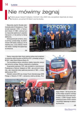 14  ludzie
Maszynista Joachim Skubała ostat-
nią służbę odbył 24 listopada ub.r. Pracę
na kolei rozpoczął w 1976 r. w Tarnow-
skich Górach. W 1989 r. ukończył kurs
na maszynistę spalinowych pojazdów
trakcyjnych, a 5 lat później na trakcję
elektryczną.
Dał się poznać jako sumienny, służą-
cy pomocą i poradą kolega. Za pośred-
nictwem GM koledzy dziękują za 45 lat
wspólnej pracy, życzą realizacji marzeń
oraz radości z każdego dnia spędzonego
na emeryturze.
(TP)
Nie mówimy żegnaj
Kolejna grupa naszych kolegów z końcem roku 2020 roku szczęśliwie dojechała do stacji
emerytura, po ponad 40 latach czynnej służby.
Starszy maszynista Adam Kania ostatnią służbę przed przejściem
na emeryturę odbył 8 grudnia na EN57ALd-2231, prowadząc pociąg nr
90100/1, relacji Gdynia Główna–Olsztyn Gł.
Tam przywitała go rodzina, instruktorzy, koledzy maszyniści, emeryci
oraz kierownicy pociągu. Wszyscy dziękowali za współpracę.
Swoją karierę rozpoczął w 1979 r. jako rzemieślnik w Lokomotywowni
Pozaklasowej w Olsztynie. Następnie od 1980 r. jako pomocnik maszy-
nisty. Jako maszynista trakcji spalinowej pracował od 1986 r., a trakcji
elektrycznej od 1991 r.
Wieloletni członek ZZM oraz chorąży Pocztu Sztandarowego ZZMK
Polregio w Olsztynie. W 1997 r. odznaczony srebrną odznaką ,,Przo-
dujący Kolejarz”. Dał się poznać jako
życzliwy kolega i przyjaciel, na którego
w każdej sytuacji można było liczyć.
Koledzy z ZZMK Polregio Olsztyn
przekazują życzenia 100 lat w zdrowiu
i wszystkiego najlepszego na zasłużo-
nej emeryturze.
(JD)
 