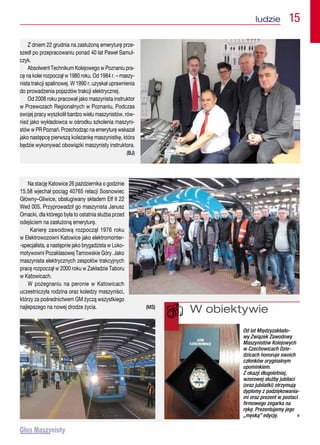 ludzie  15
Z dniem 22 grudnia na zasłużoną emeryturę prze-
szedł po przepracowaniu ponad 40 lat Paweł Samul-
czyk.
Absolwent Technikum Kolejowego w Poznaniu pra-
cę na kolei rozpoczął w 1980 roku. Od 1984 r. – maszy-
nista trakcji spalinowej. W 1990 r. uzyskał uprawnienia
do prowadzenia pojazdów trakcji elektrycznej.
Od 2008 roku pracował jako maszynista instruktor
w Przewozach Regionalnych w Poznaniu. Podczas
swojej pracy wyszkolił bardzo wielu maszynistów, rów-
nież jako wykładowca w ośrodku szkolenia maszyni-
stów w PR Poznań. Przechodząc na emeryturę wskazał
jako następcę pierwszą koleżankę maszynistkę, która
będzie wykonywać obowiązki maszynisty instruktora.
(BJ)
Na stację Katowice 26 października o godzinie
15.58 wjechał pociąg 40765 relacji Sosnowiec
Główny–Gliwice, obsługiwany składem Elf II 22
Wed 005. Przyprowadził go maszynista Janusz
Ornacki, dla którego była to ostatnia służba przed
odejściem na zasłużoną emeryturę.
Karierę zawodową rozpoczął 1976 roku
w Elektrowozowni Katowice jako elektromonter-
-specjalista, a następnie jako brygadzista w Loko-
motywowni Pozaklasowej Tarnowskie Góry. Jako
maszynista elektrycznych zespołów trakcyjnych
pracę rozpoczął w 2000 roku w Zakładzie Taboru
w Katowicach.
W pożegnaniu na peronie w Katowicach
uczestniczyła rodzina oraz koledzy maszyniści,
którzy za pośrednictwem GM życzą wszystkiego
najlepszego na nowej drodze życia. (MS)
W obiektywie
Od lat Międzyzakłado-
wy Związek Zawodowy
Maszynistów Kolejowych
w Czechowicach Dzie-
dzicach honoruje swoich
członków oryginalnym
upominkiem.
Z okazji długoletniej,
wzorowej służby jubilaci
(oraz jubilatki) otrzymują
dyplomy z podziękowania-
mi oraz prezent w postaci
firmowego zegarka na
rękę. Prezentujemy jego
„męską” edycję. n
 