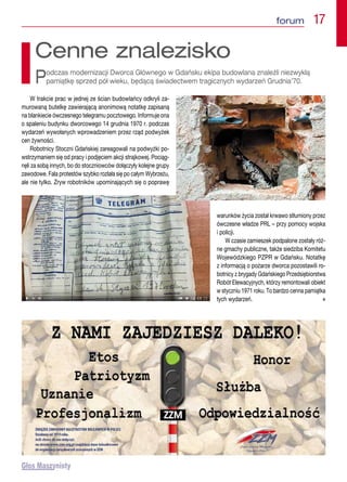 forum  17
W trakcie prac w jednej ze ścian budowlańcy odkryli za-
murowaną butelkę zawierającą anonimową notatkę zapisaną
na blankiecie ówczesnego telegramu pocztowego. Informuje ona
o spaleniu budynku dworcowego 14 grudnia 1970 r. podczas
wydarzeń wywołanych wprowadzeniem przez rząd podwyżek
cen żywności.
Robotnicy Stoczni Gdańskiej zareagowali na podwyżki po-
wstrzymaniem się od pracy i podjęciem akcji strajkowej. Pociąg-
nęli za sobą innych, bo do stoczniowców dołączyły kolejne grupy
zawodowe. Fala protestów szybko rozlała się po całym Wybrzeżu,
ale nie tylko. Zryw robotników upominających się o poprawę
warunków życia został krwawo stłumiony przez
ówczesne władze PRL – przy pomocy wojska
i policji.
W czasie zamieszek podpalone zostały róż-
ne gmachy publiczne, także siedziba Komitetu
Wojewódzkiego PZPR w Gdańsku. Notatkę
z informacją o pożarze dworca pozostawili ro-
botnicy z brygady Gdańskiego Przedsiębiorstwa
Robót Elewacyjnych, którzy remontowali obiekt
w styczniu 1971 roku. To bardzo cenna pamiątka
tych wydarzeń.  n
Cenne znalezisko
Podczas modernizacji Dworca Głównego w Gdańsku ekipa budowlana znaleźli niezwykłą
pamiątkę sprzed pół wieku, będącą świadectwem tragicznych wydarzeń Grudnia’70.
 