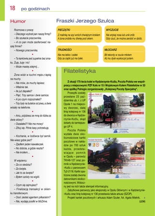 Filatelistyka
Z okazji 175-lecia kolei w Kędzierzynie-Koźlu, Poczta Polska we współ-
pracy z miejscowymi: PZF Koło nr 15 i Wojskowym Kołem Filatelistów nr 33
oraz spółką Polregio zorganizowały ,,Kolejową Pocztę Specjalną.
Przesyłki zostały
przesłane 23 paź-
dziernika ub. r. z UP
Opole 1 na miejsco-
wy dworzec, dalej
linią kolejową nr 136
do dworca w Kędzie-
rzynie-Koźlu, skąd
dotarły do tamtejsze-
go UP 4.
Poczta Polska
wydała dwie oko-
licznościowe kartki
pocztowe w nakła-
dzie po 700 sztuk
każda, przedsta-
wiające pomnik
w Opolu – parowóz
TKt48-127 oraz po-
mnik w Kędzierzynie-
-Koźlu z parowozem
Ty2-2118. Kartki opa-
trzone zostały dwoma
datownikami okolicz-
nościowymi. Widocz-
ny jest na nich także stempel informacyjny.
Zabytkowe parowozy jako eksponaty w Opolu Głównym i w Kędzierzynie-
-Koźlu oraz linię kolejową nr 136 przestawia także arkusz (SZOP).
Projekt kartek pocztowych i arkusza Adam Szuler, fot. Agata Mielnik.  n
(LEW)
MŁOCIARZ
Bił rekordy w rzucie młotem
Aż mu dysk wyskoczył potem.
TRUDNOŚCI
Nie ma lekko i osiłek
Gdy za ciężki już ma tyłek.
WYCZUCIE
Nie wtykaj nosa lub unik zrób
Gdy czuć, że można zarobić w dziób.
PIECZĄTKI
Z malinką na szyi wrócił chwiejnym krokiem
A żona zrobiła mu śliwkę pod okiem.
Fraszki Jerzego Szulca
Humor
Rozmowa o pracę:
– Dlaczego wybrał pan naszą firmę?
– Bo szukacie pracownika.
– A co pan może zaoferować na-
szej firmie?
– Nowego pracownika.
•
– Ta karkówka jest zupełnie bez sma-
ku. Żuję, żuję i nic!
– Może maskę zdejmij…
•
Żona widzi w kuchni męża z łapką
na muchy.
– Nie mów, że muchy łapiesz.
– Właśnie tak.
– Ile już złapałeś?
– Pięć. Trzy samce i dwie samice.
– A po czym rozpoznałeś?
– Trzy były na butelce od piwa, a dwie
wisiały na telefonie.
•
– Aniu, pójdziesz ze mną do łóżka za
dwie stówy?
– Oszalałeś?! Nie ma mowy!
– Zlituj się. Pilnie kasy potrzebuję.
•
– Kochanie, w lodówce był sernik.
Nie wiesz gdzie jest?
– Zjadłem jeden kawałeczek.
– No dobrze, a gdzie reszta?
– Nie kroiłem…
•
W więzieniu:
– Za co siedzisz?
– Za święta.
– Jak to za święta?
– Byłem szósty na wigilii.
•
– Czym się zajmujesz?
– Finalizacją transakcji w okien-
ku transferowym.
– Ooo! Jesteś agentem piłkarskim?
– Nie, wydaję posiłki w McDrive.
18  po godzinach
 
