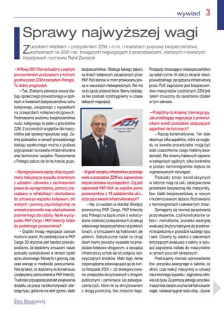 wywiad  3
–WNowy2021Rokwchodzimyzważnym
porozumieniem podpisanym z końcem
grudnia przez ZZM z zarządem Polregio.
To dobry prognostyk.
– Tak. Zbieramy pierwsze owoce dia-
logu społecznego prowadzonego w spół-
kach w kwestiach bezpieczeństwa ruchu
kolejowego, związanego z wypadkami
na przejazdach kolejowo-drogowych.
Podniesienie poziomu bezpieczeństwa
ruchu kolejowego to jeden z priorytetów
ZZM. Z oczywistych względów dla maszy-
nistów jest sprawą najwyższej wagi. Za-
kres postulatów w ramach prowadzonego
dialogu społecznego można z grubsza
pogrupować na kwestie infrastrukturalne
oraz techniczne i socjalne. Porozumienie
z Polregio zalicza się do tej trzeciej grupy.
– Wynegocjowane zapisy dotyczą pod-
mianytrakcyjnejpowypadkuśmiertelnym
z udziałem człowieka z zachowaniem
prawa do wynagrodzenia, pomocy pra-
codawcy w rehabilitacji i dochodzeniu
do zdrowia po wypadku kolejowym, dni
wolnych i pomocy psychologicznej na
wniosekpracownikaorazodszkodowania
pośmiertnego dla rodziny. Na ile w przy-
padku PKP Cargo i PKP Intercity blisko
do podobnego porozumienia?
– Dopóki trwają negocjacje zawsze
trudno to ocenić. Po ostatniej turze w PKP
Cargo 20 stycznia jest bardzo prawdo-
podobne, że będziemy zmuszeni nasze
postulaty wyartykułować w ramach żądań
sporuzbiorowego.Mówiętozgoryczą,cały
czas wierząc w możliwość porozumienia.
Wierzę także, że dojdziemy do konsensusu
ipodpiszemyporozumieniewPKPIntercity.
Trudności przysparza postulat zwiększenia
dodatku za pracę na lokomotywach star-
szegotypu,gdzieniemastrefzgniotu,klatki
bezpieczeństwa. Obsługa takiego taboru
na liniach kolejowych zarządzanych przez
PKPPLKstanowiwmoimprzekonaniupra-
cę w warunkach niebezpiecznych. Nie ma
natozgodyprzewoźników.Mamynadzieję,
że ten postulat rozstrzygniemy w czasie
dalszych negocjacji.
–Wgestiizarządcyinfrastrukturypozostaje
wiele z postulatów ZZM ws. zapewnienia
bezpieczeństwa na przejazdach. Czy jest
odpowiedź PKP PLK na wspólne pismo
przewoźników z 16 października ub.r.,
dotyczące kwestii infrastrukturalnych?
– Nie, co uważam za skandal. Wiodący
przewoźnicy PKP Cargo, PKP Intercity
oraz Polregio na bazie umów o wykorzy-
stanie zdolności przepustowych oczekują
właściwego bezpieczeństwa na polskich
torach, a tymczasem są traktowani jak
petenci. Statystycznie nadal co drugi
dzień mamy poważny wypadek na prze-
jeździe kolejowo-drogowym, a zarządca
infrastruktury uchyla się od podjęcia nad-
zwyczajnych środków. Mało tego, łamie
rozporządzenie zobowiązujące go do koń-
ca listopada 2020 r. do skategoryzowa-
nia przejazdów skrzyżowanych z drogami
publicznymi i zamknięcia lub zabezpie-
czenia tych, które nie są skrzyżowaniem
z drogą publiczną. Nie zrobiono tego.
Przejazdy stwarzające niebezpieczeństwo
są nadal czynne. W obliczu skrajnie nieod-
powiedzialnego zarządzania infrastrukturą
przez PLK zagrożone jest bezpieczeń-
stwo maszynistów i podróżnych. ZZM jest
zatem zmuszony do zaostrzenia działań
w tym zakresie.
– Przejdźmy do kolejnej, trzeciej grupy.
Jak przebiegają negocjacje z przewoź-
nikami wokół postulatów dotyczących
zagadnień technicznych?
– Raczej konstruktywnie. Ten blok
obejmuje kilka aspektów, które ze wzglę-
du na kwestie proceduralne mogą być
dość czasochłonne, czego mieliśmy świa-
domość. Nie chcemy hasłowych zapisów
w kategoriach ogólnych, tylko konkretów
w postaci harmonogramów dojścia do
wypracowanych rozwiązań.
Postulaty zmian konstrukcyjnych
w taborze mają na celu zabezpieczenie
przestrzeni bezpiecznej dla maszynisty,
tzw. klatki bezpieczeństwa, w nowym
i modernizowanym taborze. Rozmawiamy
o harmonogramach i zakresie tych zmian.
Domagamy się również opracowania
przez ekspertów, czyli konstruktorów ta-
boru i instruktorów, procedur awaryjnej
ewakuacji drużyny trakcyjnej do przestrze-
ni bezpiecznej w pojeździe każdego typu
i serii. Chcemy by wiedza o zaleceniach
dotyczących ewakuacji z kabiny w sytu-
acji zagrożenia trafiała do maszynistów
w ramach pouczeń okresowych.
Postulujemy również wprowadzenie
tzw. przycisku awaryjnego w kabinie, co
skróci czas reakcji maszynisty w sytuacji
nieuchronnego wypadku i zagrożenia zdro-
wialubżycia.Zapomocąjednegoprzycisku
maszynista będzie uruchamiał hamowanie
nagłe, nadawał sygnał radio-stop, używał
Sprawy najwyższej wagi
ZLeszkiem Miętkiem – prezydentem ZZM – m.in. o kwestiach poprawy bezpieczeństwa,
wyzwaniach na 2021 rok, trwających negocjacjach z pracodawcami, starszych i nowszych
inicjatywach rozmawia Rafał Zarzecki
 