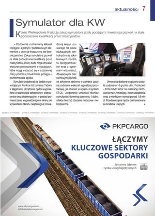aktualności  7
M A T E R I A Ł   P A R T N E R S K I M A T E R I A Ł   P A R T N E R S K I   M A T E R I A Ł   P A R T N E R S K I   M A T E R I A Ł   P A R T N E R S K I   M A T E R I A Ł   P A R T N E R S K I   M A T E R I A Ł   P A R T N E R S K I   M A T E R I A Ł   P A R T N E R S K I   M A T E R I A Ł   P A R T N E R S K I 
– Codziennie uruchamiamy kilkaset
pociągów, a jednym z podstawowych ele-
mentów o jakie się troszczymy jest bez-
pieczeństwo. Zakup symulatora pozwoli
na stałe podnoszenie kwalifikacji przez
maszynistów, którzy będą mogli utrwalać
właściwe postępowanie w sytuacjach,
które mogą wydarzyć się w codziennej
pracy podczas prowadzenia pociągu –
poinformowała spółka.
Symulator znajdować się będzie w po-
wstającym Punkcie Utrzymania Taboru
w Wągrowcu. Urządzenie będzie wyposa-
żone w stanowisko szkoleniowe, instruk-
torskie oraz obserwacyjne, w postaci po-
mieszczenia wyposażonego w ekrany do
wyświetlenia obrazu związanego z prowa-
dzoną sesją i uży-
wanego dla celów
edukacyjnych, kon-
trolnych oraz szko-
leniowych. Ponad-
to oprogramowa-
nie wraz z syste-
mami wizualizacji,
dźwiękowymi oraz
ruchowymi pozwoli
na szkolenie zarówno w zakresie jazdy
na podstawie wskazań sygnalizacji przy-
torowej, jak również w oparciu o system
ETCS. Urządzenie umożliwi również
symulować dowolną porę roku i doby,
a także tworzyć zdarzenia nietypowe i nie-
bezpieczne.
Umowa na dostawę urządzenia zosta-
ła podpisana 18 grudnia ub.r. Producent
– firma SIM Factor na realizację zamó-
wienia ma 12 miesięcy. Koszt urządzenia
wraz z montażem wynosi ponad 1,8 mln
zł. Przedsięwzięcie będzie dofinansowane
ze środków unijnych. n
Symulator dla KW
Koleje Wielkopolskie finalizują zakup symulatora jazdy pociągami. Inwestycja pozwoli na stałe
podnoszenie kwalifikacji przez maszynistów.
 