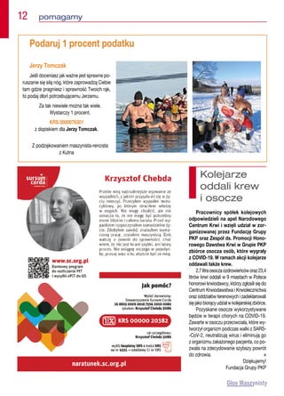 Podaruj 1 procent podatku
Jerzy Tomczak
Jeśli doceniasz jak ważne jest sprawne po-
ruszanie się siłą nóg, które zaprowadzą Ciebie
tam gdzie pragniesz i sprawność Twoich rąk,
to podaj dłoń potrzebującemu Jerzemu.
Za tak niewiele można tak wiele.
Wystarczy 1 procent.
KRS 0000076301
z dopiskiem dla Jerzy Tomczak.
Z podziękowaniem maszynista-rencista
z Kutna
12  pomagamy
Kolejarze
oddali krew
i osocze
Pracownicy spółek kolejowych
odpowiedzieli na apel Narodowego
Centrum Krwi i wzięli udział w zor-
ganizowanej przez Fundację Grupy
PKP oraz Zespół ds. Promocji Hono-
rowego Dawstwa Krwi w Grupie PKP
zbiórce osocza osób, które wygrały
z COVID-19. W ramach akcji kolejarze
oddawali także krew.
2,7litraosoczaozdrowieńcóworaz23,4
litrów krwi oddali w 9 miastach w Polsce
honorowi krwiodawcy, którzy zgłosili się do
Centrum Krwiodawstwa i Krwiolecznictwa
oraz oddziałów terenowych i zadeklarowali
sięjakobiorącyudziałwkolejarskiejzbiórce.
Pozyskane osocze wykorzystywane
będzie w terapii chorych na COVID-19.
Zawarte w osoczu przeciwciała, które wy-
tworzył organizm podczas walki z SARS-
-CoV-2, neutralizują wirus i eliminują go
z organizmu zakażonego pacjenta, co po-
zwala na zdecydowanie szybszy powrót
do zdrowia. n
Dziękujemy!
Fundacja Grupy PKP
 