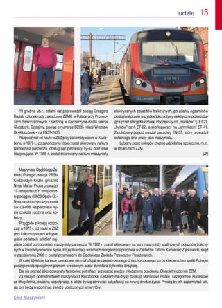 ludzie  15
19 grudnia ub.r., ostatni raz poprowadził pociąg Grzegorz
Rudaś, członek rady zakładowej ZZMK w Polsce przy Przewo-
zach Samorządowych z siedzibą w Kędzierzynie-Koźlu sekcja
Kluczbork. Dodajmy, pociąg o numerze 60535 relacji Wrocław
Gł.–Kluczbork – na EN57-2035.
Rozpoczynał od nauki w ZSZ przy Lokomotywowni w Klucz-
borku w 1976 r., po zakończeniu której został skierowany na kurs
pomocnika parowozu, obsługując parowozy Ty-42 oraz inne
stacjonujące. W 1988 r. został skierowany na kurs maszynisty
elektrycznych pojazdów trakcyjnych, po zdaniu egzaminów
obsługiwał prawie wszystkie lokomotywy elektryczne przejeżdża-
jące przez stację Kluczbork. Począwszy od „osiołków” tj. ET 21,
„byków” czyli ET-22, a skończywszy na „jamnikach” ET-41.
Za ulubiony pojazd uważał poczciwy EN-57, który prowadził
ostatniego dnia pracy jako maszynista.
Lubiany przez kolegów chętnie udzielał się społecznie, m.in.
w strukturach ZZM.
(JP)
Maszynista Opolskiego Za-
kładu Polregio, sekcja PRSM
Kędzierzyn-Koźle gniazdo
Nysa, Marian Proba prowadził
19 listopada ub.r. swój ostat-
ni pociąg nr 60809 Opole Gł.–
Nysa na ulubionym szynobusie
SA109-008. Na peronie w Ny-
sie czekała rodzina oraz ko-
ledzy.
Przygodę z koleją rozpo-
czął w 1975 r. od nauki w ZSZ
przy Lokomotywowni w Nysie,
gdzie po latach szkoleń naj-
pierw został pomocnikiem maszynisty parowozu. W 1982 r. został skierowany na kurs maszynisty spalinowych pojazdów trakcyj-
nych w lokomotywowni w Nysie. Po jej likwidacji w ramach reorganizacji pracował w Zakładzie Taboru Kamieniec Ząbkowicki, skąd
w październiku 2008 r. został przeniesiony do Opolskiego Zakładu Przewozów Pasażerskich.
W całej 45-letniej karierze zawodowej nie miał oficjalnie zarejestrowanego dnia chorobowego, za co kierownictwo spółki Polregio
podziękowało specjalnym pismem wręczonym przez dyrektora Sylwestra Brząkałę.
Dał się poznać jako doskonały fachowiec potrafiący przekazać wiedzę młodszemu pokoleniu. Długoletni członek ZZM.
Za naszym pośrednictwem maszyniści z Kluczborka, Kędzierzyna i Nysy dziękują Marianowi Probie i Grzegorzowi Rudasiowi
za długoletnią, owocną współpracę, a także życzą zdrowia i satysfakcji na nowej drodze życia. Proszą by ich zapamiętać tak,
jak oni będą wspominać świeżo upieczonych emerytów.
 