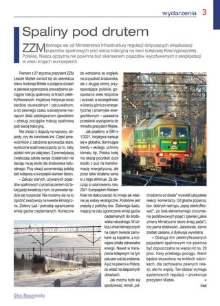 wydarzenia  3
Pismem z 27 stycznia prezydent ZZM
Leszek Miętek zwrócił się do sekretarza
stanu Andrzeja Bittela o podjęcie działań
w zakresie ograniczenia prowadzenia po-
ciągów trakcją spalinową na liniach zelek-
tryfikowanych. Inicjatywę motywuje coraz
bardziej zauważalnym i odczuwalnym,
a od pewnego czasu sukcesywnie ros-
nącym dość patologicznym zjawiskiem
– obsługi pociągów trakcją spalinową
pod siecią trakcyjną.
Nie chodzi o dojazdy na naprawy, ob-
jazdy, czy do końcówek linii. Część prze-
woźników z założenia sprowadza stare,
wysłużone spalinowe pojazdy po to, żeby
jeździć nimi po całej sieci. Z premedytacją
zwiększają zakres swojej działalności nie
bacząc na jej skutki dla środowiska natu-
ralnego. Przy okazji przemieniają polską
sieć kolejową w europejski skansen taboru.
– Zakupy starych, używanych pojaz-
dów spalinowych z przeznaczeniem do ta-
kiej jazdy świadczą o tym, że proceder bę-
dzie się rozszerzał. Nie możemy się na to
zgodzić zważywszy na kwestie klimatycz-
ne, Zielony Ład i potrzebę ograniczenia
emisji gazów cieplarnianych. Konieczne
do wdrożenia ze względu
na przyszłość środowiska,
ale z drugiej strony przy-
sparzające polskiej go-
spodarce wielu kłopotów
i wyzwań, w szczególności
w branży górniczo-energe-
tycznej i przemyśle ener-
gochłonnym – uzasadnia
przesłanki wystąpienia do
ministra prezydent Miętek.
Jak pisaliśmy w GM nr
1/2021, inicjatywa wpisuje
się w globalne, dominujące
trendy – ekologii, ochrony
klimatu itp. Polska kolej
ma okazję pozyskać duże
środki z puli na transfor-
mację energetyczną, ale
przez takie działania sama
si z tego eliminuje. Za de-
cyzją o ustanowieniu roku
2021 Europejskim Rokiem
Kolei nie stało przecież nic innego jak właś-
nie jej walory ekologiczne. Podobnie jest
zresztą z polityką tzw. Zielonego Ładu,
mającą na celu ograniczenie emisji gazów
cieplarnianych do środo-
wiska naturalnego. W ob-
liczuzmianklimatycznych
na całym świecie zamy-
kane są kopalnie, a roz-
wijane źródła odnawialne
energii. Nawet w trans-
porcie kolejowym na tym
polujestcośdozrobienia.
A już na pewno w Polsce,
co widać na załączonych
obrazkach.
Jak można było się
spodziewać, temat „od-
chodzenia od diesla” wywołał całą paletę
reakcji i komentarzy. Od głosów poparcia,
tzw. dobrych rad typu „lepiej elektryfiko-
wać”, po brak elementarnego zrozumie-
nia podstawowych pojęć i zjawisk („jakie
zmiany klimatyczne skoro śnieg pada”),
czy jawne złośliwości. Jakkolwiek, ziarno
zostało zasiane, a dyskusja wywołana.
– Obsługa linii zelektryfikowanych
pojazdami spalinowymi nie powinna
być dopuszczalna na więcej niż np. 20
proc. trasy przebiegu pociągu. Niech
będzie dozwolona na krótkich odcin-
kach, dla zachowania pewnych rela-
cji, ale nic więcej. Ten obszar wymaga
systemowych regulacji – przekonuje
prezydent Miętek. n
(raz)
Spaliny pod drutem
ZZMdomaga się od Ministerstwa Infrastruktury regulacji dotyczących eksploatacji
pojazdów spalinowych pod siecią trakcyjną na sieci kolejowej Rzeczypospolitej
Polskiej. Nasza ojczyzna nie powinna być skansenem pojazdów wycofywanych z eksploatacji
w wielu krajach europejskich.
 