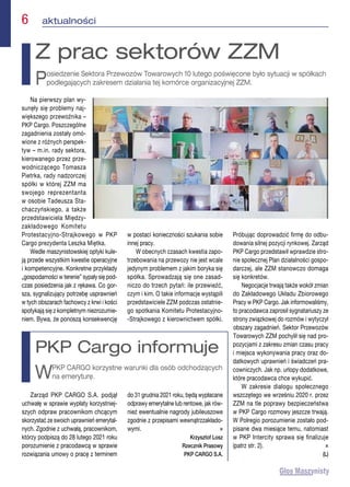 6  aktualności
Na pierwszy plan wy-
sunęły się problemy naj-
większego przewoźnika –
PKP Cargo. Poszczególne
zagadnienia zostały omó-
wione z różnych perspek-
tyw – m.in. rady sektora,
kierowanego przez prze-
wodniczącego Tomasza
Pietrka, rady nadzorczej
spółki w której ZZM ma
swojego reprezentanta
w osobie Tadeusza Sta-
chaczyńskiego, a także
przedstawiciela Między-
zakładowego Komitetu
Protestacyjno-Strajkowego w PKP
Cargo prezydenta Leszka Miętka.
Wedle maszynistowskiej optyki kule-
ją przede wszystkim kwestie operacyjne
i kompetencyjne. Konkretne przykłady
„gospodarności w terenie” sypały się pod-
czas posiedzenia jak z rękawa. Co gor-
sza, sygnalizujący potrzebę usprawnień
w tych obszarach fachowcy z krwi i kości
spotykają się z kompletnym niezrozumie-
niem. Bywa, że ponoszą konsekwencję
w postaci konieczności szukania sobie
innej pracy.
W obecnych czasach kwestia zapo-
trzebowania na przewozy nie jest wcale
jedynym problemem z jakim boryka się
spółka. Sprowadzają się one zasad-
niczo do trzech pytań: ile przewieźć,
czym i kim. O takie informacje wystąpili
przedstawiciele ZZM podczas ostatnie-
go spotkania Komitetu Protestacyjno-
-Strajkowego z kierownictwem spółki.
Próbując doprowadzić firmę do odbu-
dowania silnej pozycji rynkowej. Zarząd
PKP Cargo przedstawił wprawdzie stro-
nie społecznej Plan działalności gospo-
darczej, ale ZZM stanowczo domaga
się konkretów.
Negocjacje trwają także wokół zmian
do Zakładowego Układu Zbiorowego
Pracy w PKP Cargo. Jak informowaliśmy,
to pracodawca zaprosił sygnatariuszy ze
strony związkowej do rozmów i wytyczył
obszary zagadnień. Sektor Przewozów
Towarowych ZZM pochylił się nad pro-
pozycjami z zakresu zmian czasu pracy
i miejsca wykonywania pracy oraz do-
datkowych uprawnień i świadczeń pra-
cowniczych. Jak np. urlopy dodatkowe,
które pracodawca chce wykupić.
W zakresie dialogu społecznego
wszczętego we wrześniu 2020 r. przez
ZZM na tle poprawy bezpieczeństwa
w PKP Cargo rozmowy jeszcze trwają.
W Polregio porozumienie zostało pod-
pisane dwa miesiące temu, natomiast
w PKP Intercity sprawa się finalizuje
(patrz str. 2). n
(L)
Z prac sektorów ZZM
Posiedzenie Sektora Przewozów Towarowych 10 lutego poświęcone było sytuacji w spółkach
podlegających zakresem działania tej komórce organizacyjnej ZZM.
Zarząd PKP CARGO S.A. podjął
uchwałę w sprawie wypłaty korzystniej-
szych odpraw pracownikom chcącym
skorzystać ze swoich uprawnień emerytal-
nych. Zgodnie z uchwałą, pracownikom,
którzy podpiszą do 28 lutego 2021 roku
porozumienie z pracodawcą w sprawie
rozwiązania umowy o pracę z terminem
do 31 grudnia 2021 roku, będą wypłacane
odprawy emerytalne lub rentowe, jak rów-
nież ewentualnie nagrody jubileuszowe
zgodnie z przepisami wewnątrzzakłado-
wymi. n
Krzysztof Losz
Rzecznik Prasowy
PKP CARGO S.A.
PKP Cargo informuje
WPKP CARGO korzystne warunki dla osób odchodzących
na emeryturę.
 