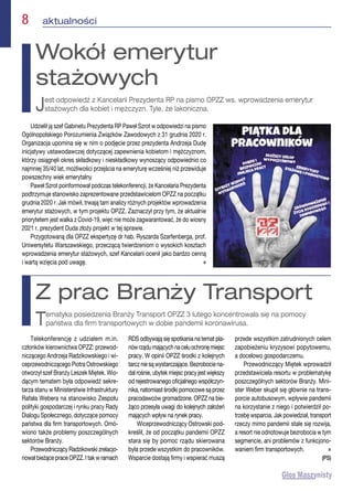 8  aktualności
Udzielił ją szef Gabinetu Prezydenta RP Paweł Szrot w odpowiedzi na pismo
Ogólnopolskiego Porozumienia Związków Zawodowych z 31 grudnia 2020 r.
Organizacja upomina się w nim o podjęcie przez prezydenta Andrzeja Dudę
inicjatywy ustawodawczej dotyczącej zapewnienia kobietom i mężczyznom,
którzy osiągnęli okres składkowy i nieskładkowy wynoszący odpowiednio co
najmniej 35/40 lat, możliwości przejścia na emeryturę wcześniej niż przewiduje
powszechny wiek emerytalny
Paweł Szrot poinformował podczas telekonferencji, że Kancelaria Prezydenta
podtrzymuje stanowisko zaprezentowane przedstawicielom OPZZ na początku
grudnia 2020 r. Jak mówił, trwają tam analizy różnych projektów wprowadzenia
emerytur stażowych, w tym projektu OPZZ. Zaznaczył przy tym, że aktualnie
priorytetem jest walka z Covid-19, więc nie może zagwarantować, że do wiosny
2021 r. prezydent Duda złoży projekt w tej sprawie.
Przygotowaną dla OPZZ ekspertyzę dr hab. Ryszarda Szarfenberga, prof.
Uniwersytetu Warszawskiego, przeczącą twierdzeniom o wysokich kosztach
wprowadzenia emerytur stażowych, szef Kancelarii ocenił jako bardzo cenną
i wartą wzięcia pod uwagę. n
Wokół emerytur
stażowych
Jest odpowiedź z Kancelarii Prezydenta RP na pismo OPZZ ws. wprowadzenia emerytur
stażowych dla kobiet i mężczyzn. Tyle, że lakoniczna.
Telekonferencję z udziałem m.in.
członków kierownictwa OPZZ: przewod-
niczącego Andrzeja Radzikowskiego i wi-
ceprzewodniczącego Piotra Ostrowskiego
otworzył szef Branży Leszek Miętek. Wio-
dącym tematem była odpowiedź sekre-
tarza stanu w Ministerstwie Infrastruktury
Rafała Webera na stanowisko Zespołu
polityki gospodarczej i rynku pracy Rady
Dialogu Społecznego, dotyczące pomocy
państwa dla firm transportowych. Omó-
wiono także problemy poszczególnych
sektorów Branży.
Przewodniczący Radzikowski zrelacjo-
nował bieżące prace OPZZ. I tak w ramach
RDS odbywają się spotkania na temat pla-
nówrządumającychnaceluochronęmiejsc
pracy. W opinii OPZZ środki z kolejnych
tarcz nie są wystarczające. Bezrobocie na-
dalrośnie,ubytekmiejscpracyjestwiększy
od rejestrowanego oficjalnego współczyn-
nika, natomiast środki pomocowe są przez
pracodawców gromadzone. OPZZ na bie-
żąco przesyła uwagi do kolejnych założeń
mających wpływ na rynek pracy.
Wiceprzewodniczący Ostrowski pod-
kreślił, że od początku pandemii OPZZ
stara się by pomoc rządu skierowana
była przede wszystkim do pracowników.
Wsparcie dostają firmy i wspierać muszą
przede wszystkim zatrudnionych celem
zapobieżeniu kryzysowi popytowemu,
a docelowo gospodarczemu.
Przewodniczący Miętek wprowadził
przedstawiciela resortu w problematykę
poszczególnych sektorów Branży. Mini-
ster Weber skupił się głównie na trans-
porcie autobusowym, wpływie pandemii
na korzystanie z niego i potwierdził po-
trzebę wsparcia. Jak powiedział, transport
rzeczy mimo pandemii stale się rozwija,
a resort nie odnotowuje bezrobocia w tym
segmencie, ani problemów z funkcjono-
waniem firm transportowych.  n
(PS)
Z prac Branży Transport
Tematyka posiedzenia Branży Transport OPZZ 3 lutego koncentrowała się na pomocy
państwa dla firm transportowych w dobie pandemii koronawirusa.
 